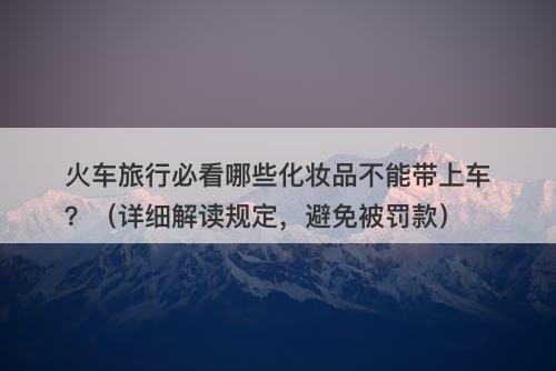 火车旅行必看哪些化妆品不能带上车？（详细解读规定，避免被罚款）