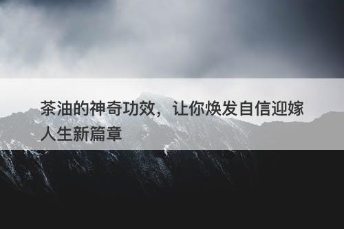 茶油的神奇功效，让你焕发自信迎嫁人生新篇章