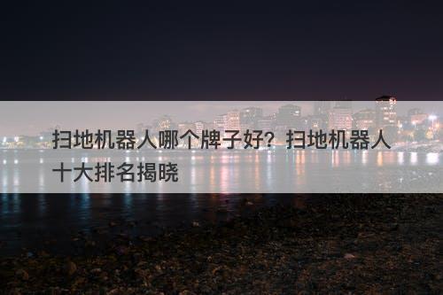 扫地机器人哪个牌子好？扫地机器人十大排名揭晓