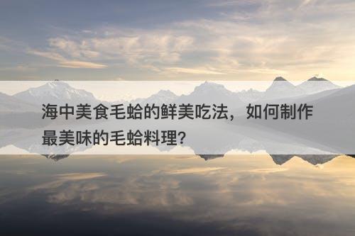 海中美食毛蛤的鲜美吃法，如何制作最美味的毛蛤料理？