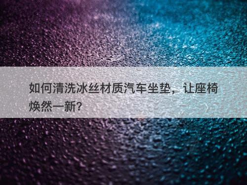 如何清洗冰丝材质汽车坐垫，让座椅焕然一新？