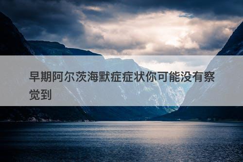 早期阿尔茨海默症症状你可能没有察觉到