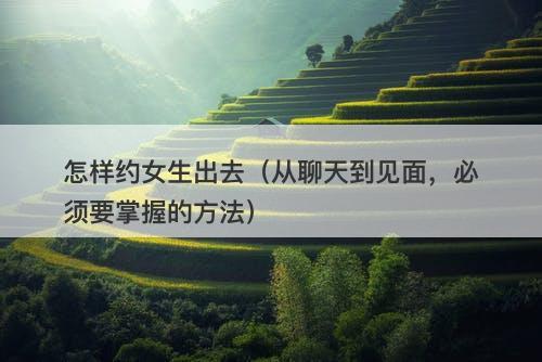 怎样约女生出去（从聊天到见面，必须要掌握的方法）