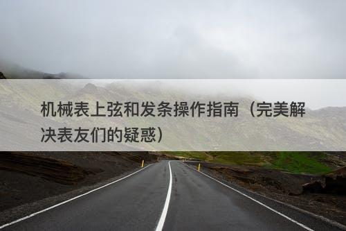 机械表上弦和发条操作指南（完美解决表友们的疑惑）