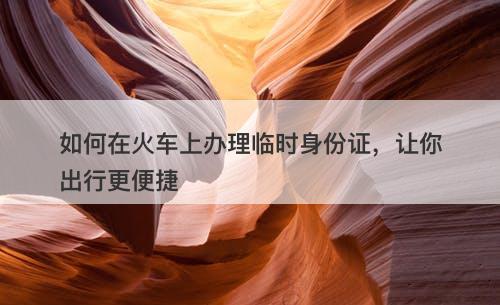如何在火车上办理临时身份证，让你出行更便捷
