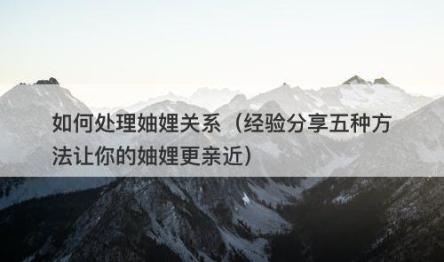 如何处理妯娌关系（经验分享五种方法让你的妯娌更亲近）