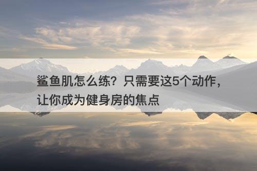 鲨鱼肌怎么练？只需要这5个动作，让你成为健身房的焦点