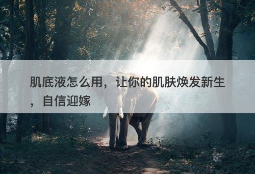 肌底液怎么用，让你的肌肤焕发新生，自信迎嫁