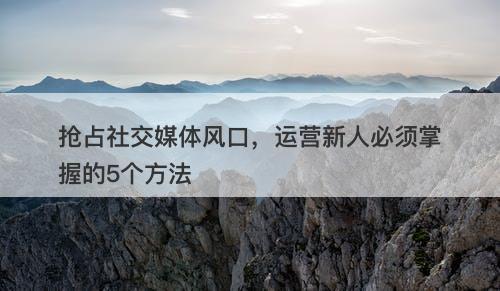 抢占社交媒体风口，运营新人必须掌握的5个方法