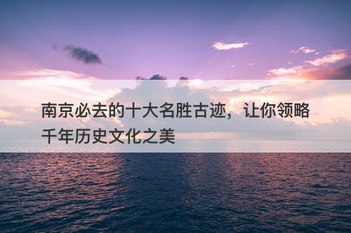 南京必去的十大名胜古迹，让你领略千年历史文化之美