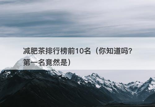 减肥茶排行榜前10名（你知道吗？第一名竟然是）