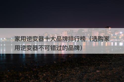 家用逆变器十大品牌排行榜（选购家用逆变器不可错过的品牌）