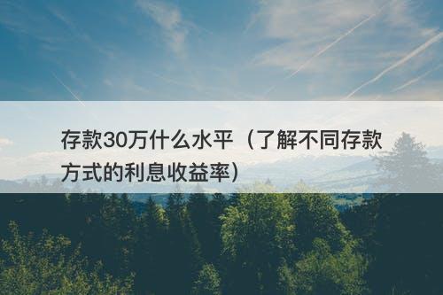 存款30万什么水平（了解不同存款方式的利息收益率）