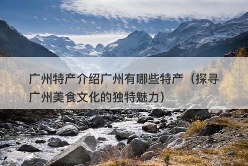 广州特产介绍广州有哪些特产（探寻广州美食文化的独特魅力）