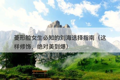 菱形脸女生必知的刘海选择指南（这样修饰，绝对美到爆）