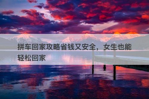 拼车回家攻略省钱又安全，女生也能轻松回家