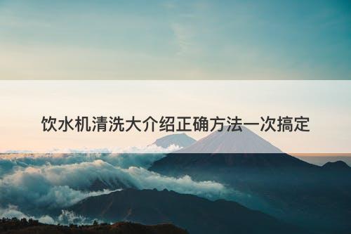 饮水机清洗大介绍正确方法一次搞定