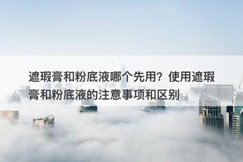 遮瑕膏和粉底液哪个先用？使用遮瑕膏和粉底液的注意事项和区别