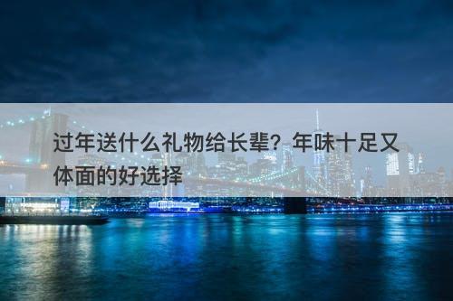 过年送什么礼物给长辈？年味十足又体面的好选择
