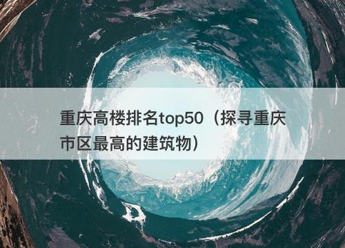 重庆高楼排名top50（探寻重庆市区最高的建筑物）