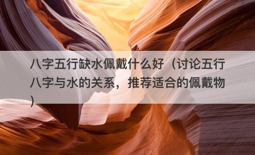 八字五行缺水佩戴什么好（讨论五行八字与水的关系，推荐适合的佩戴物）