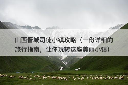 山西晋城司徒小镇攻略（一份详细的旅行指南，让你玩转这座美丽小镇）
