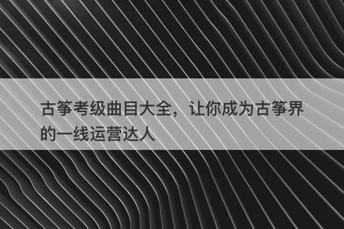 古筝考级曲目大全，让你成为古筝界的一线运营达人