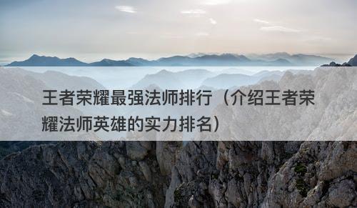 王者荣耀最强法师排行（介绍王者荣耀法师英雄的实力排名）