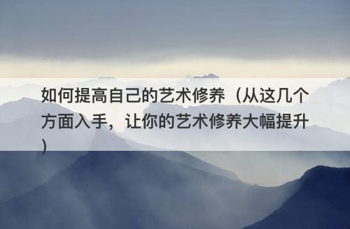 如何提高自己的艺术修养（从这几个方面入手，让你的艺术修养大幅提升）