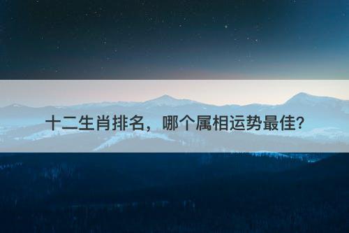 十二生肖排名，哪个属相运势最佳？
