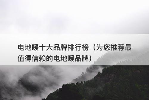电地暖十大品牌排行榜（为您推荐最值得信赖的电地暖品牌）