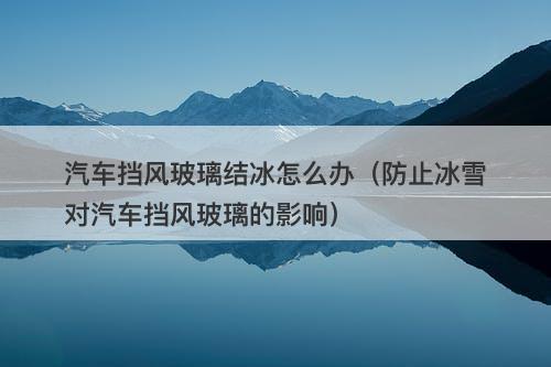 汽车挡风玻璃结冰怎么办（防止冰雪对汽车挡风玻璃的影响）