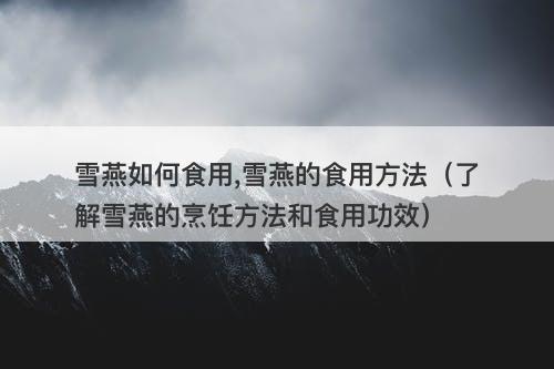 雪燕如何食用,雪燕的食用方法（了解雪燕的烹饪方法和食用功效）