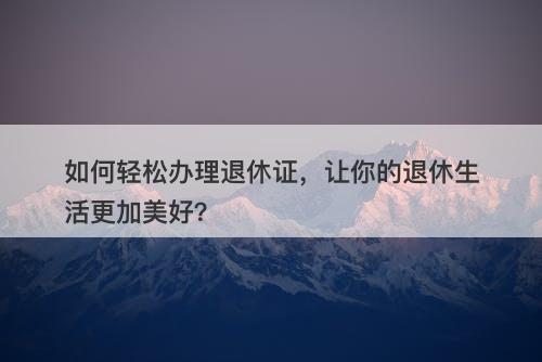 如何轻松办理退休证，让你的退休生活更加美好？