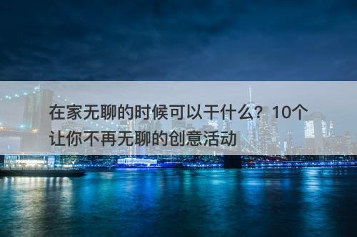 在家无聊的时候可以干什么？10个让你不再无聊的创意活动