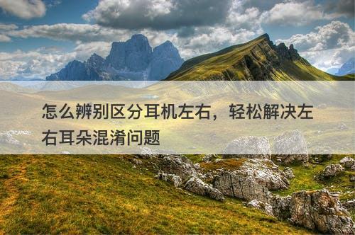 怎么辨别区分耳机左右，轻松解决左右耳朵混淆问题