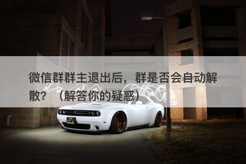 微信群群主退出后，群是否会自动解散？（解答你的疑惑）