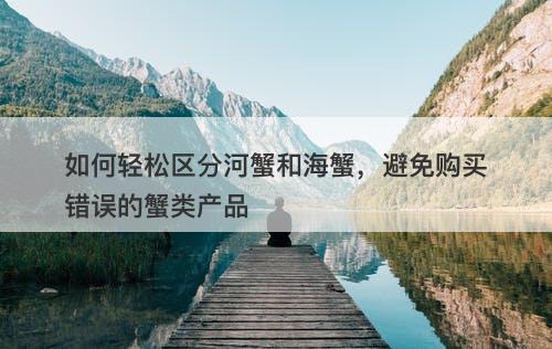 如何轻松区分河蟹和海蟹，避免购买错误的蟹类产品
