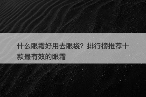 什么眼霜好用去眼袋？排行榜推荐十款最有效的眼霜