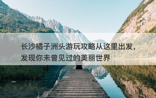 长沙橘子洲头游玩攻略从这里出发，发现你未曾见过的美丽世界