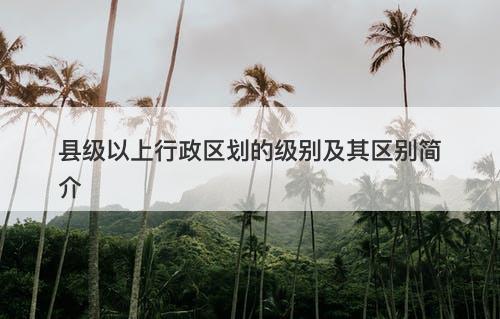 县级以上行政区划的级别及其区别简介