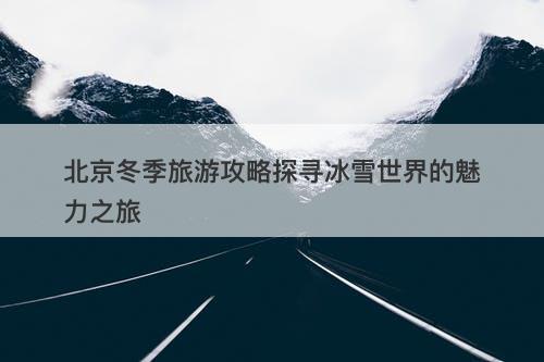 北京冬季旅游攻略探寻冰雪世界的魅力之旅