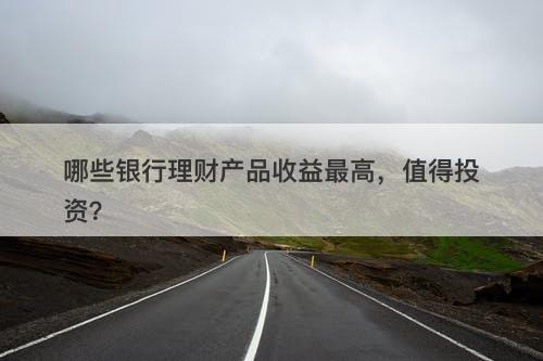 哪些银行理财产品收益最高，值得投资？