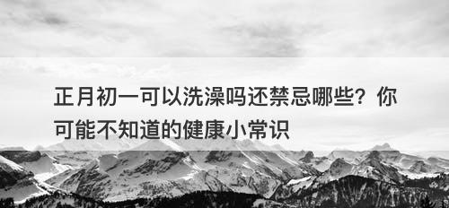 正月初一可以洗澡吗还禁忌哪些？你可能不知道的健康小常识