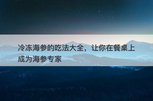 冷冻海参的吃法大全，让你在餐桌上成为海参专家