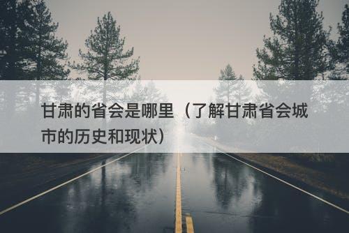 甘肃的省会是哪里（了解甘肃省会城市的历史和现状）