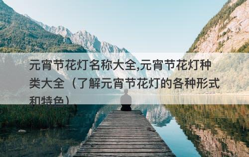 元宵节花灯名称大全,元宵节花灯种类大全（了解元宵节花灯的各种形式和特色）