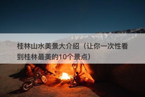 桂林山水美景大介绍（让你一次性看到桂林最美的10个景点）
