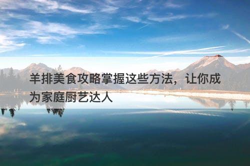 羊排美食攻略掌握这些方法，让你成为家庭厨艺达人