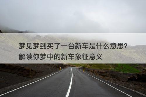 梦见梦到买了一台新车是什么意思？解读你梦中的新车象征意义